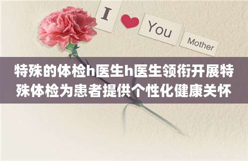 特殊的体检h医生h医生领衔开展特殊体检为患者提供个性化健康关怀