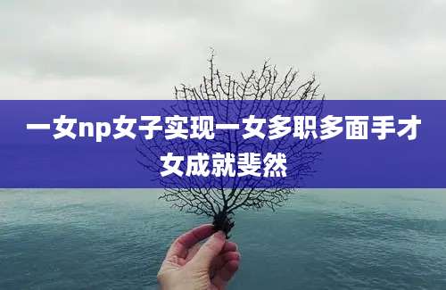 一女np女子实现一女多职多面手才女成就斐然