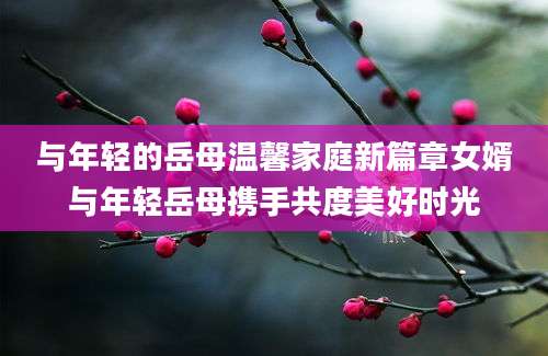 与年轻的岳母温馨家庭新篇章女婿与年轻岳母携手共度美好时光