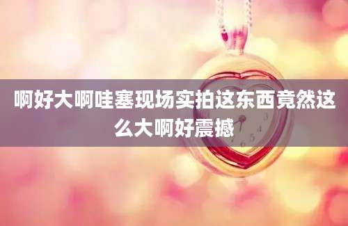 啊好大啊哇塞现场实拍这东西竟然这么大啊好震撼