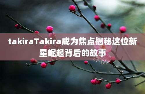 takiraTakira成为焦点揭秘这位新星崛起背后的故事
