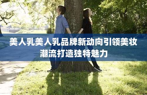 美人乳美人乳品牌新动向引领美妆潮流打造独特魅力