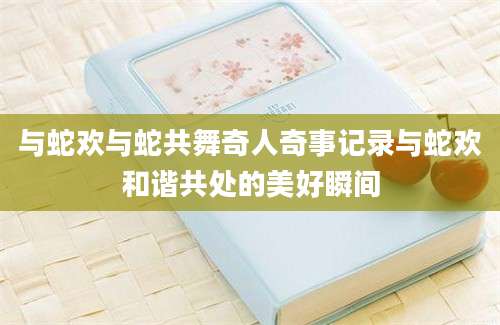 与蛇欢与蛇共舞奇人奇事记录与蛇欢和谐共处的美好瞬间