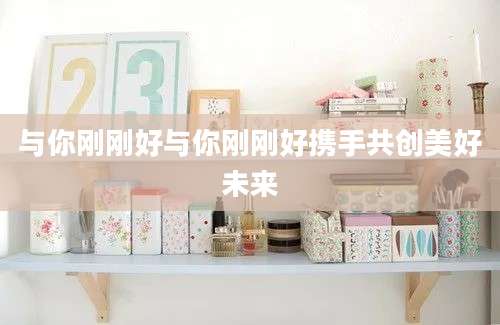 与你刚刚好与你刚刚好携手共创美好未来