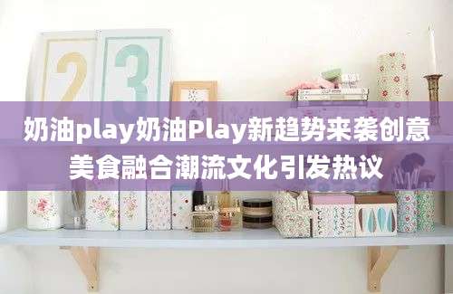 奶油play奶油Play新趋势来袭创意美食融合潮流文化引发热议
