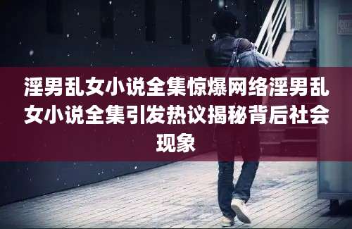 淫男乱女小说全集惊爆网络淫男乱女小说全集引发热议揭秘背后社会现象