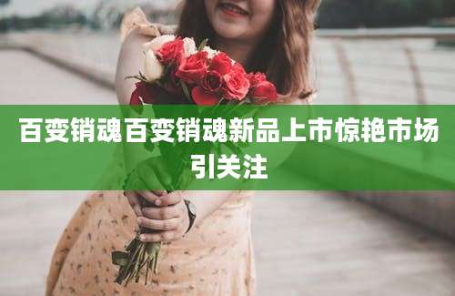 百变销魂百变销魂新品上市惊艳市场引关注