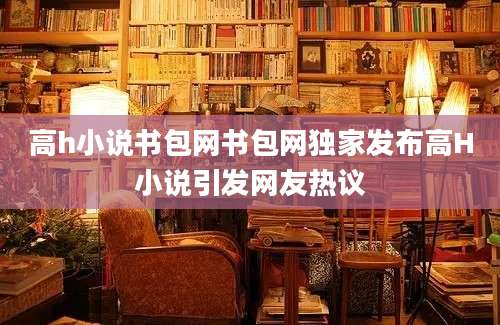 高h小说书包网书包网独家发布高H小说引发网友热议
