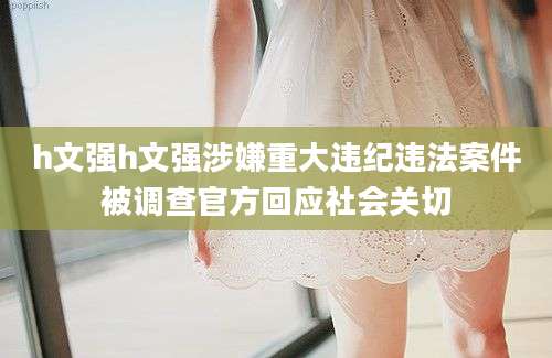 h文强h文强涉嫌重大违纪违法案件被调查官方回应社会关切