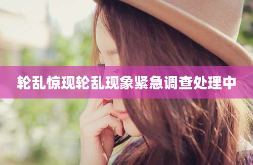 轮乱惊现轮乱现象紧急调查处理中