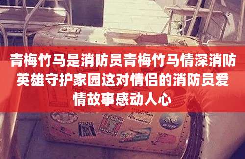 青梅竹马是消防员青梅竹马情深消防英雄守护家园这对情侣的消防员爱情故事感动人心