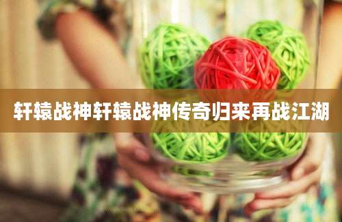 轩辕战神轩辕战神传奇归来再战江湖