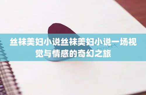 丝袜美妇小说丝袜美妇小说一场视觉与情感的奇幻之旅