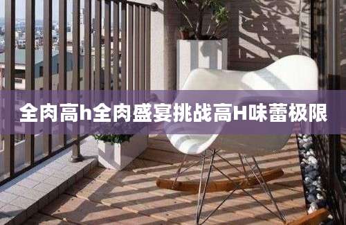 全肉高h全肉盛宴挑战高H味蕾极限