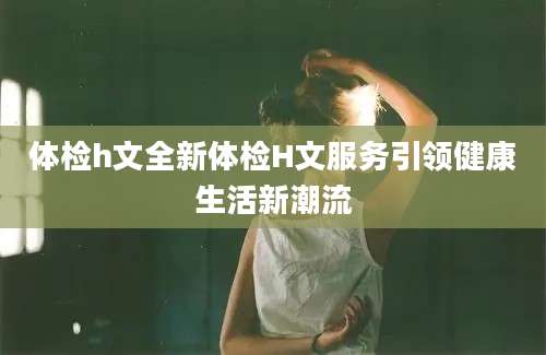 体检h文全新体检H文服务引领健康生活新潮流