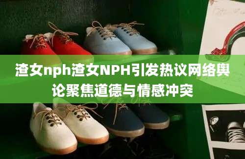 渣女nph渣女NPH引发热议网络舆论聚焦道德与情感冲突