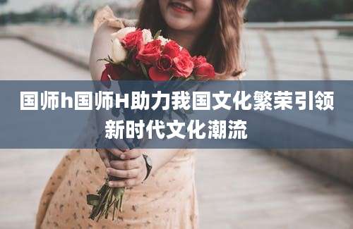 国师h国师H助力我国文化繁荣引领新时代文化潮流