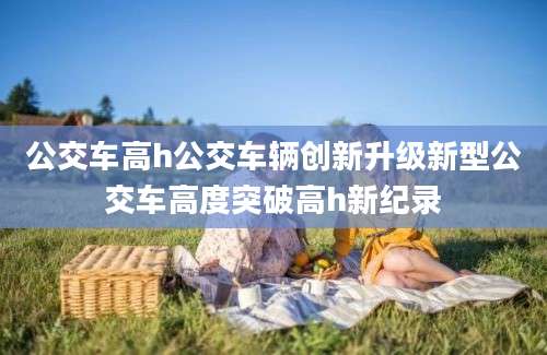 公交车高h公交车辆创新升级新型公交车高度突破高h新纪录