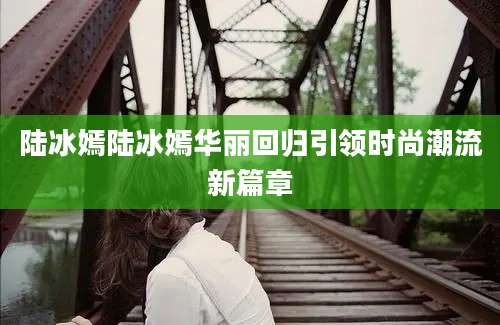 陆冰嫣陆冰嫣华丽回归引领时尚潮流新篇章