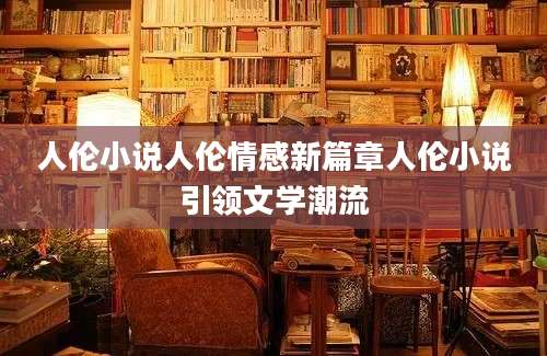人伦小说人伦情感新篇章人伦小说引领文学潮流
