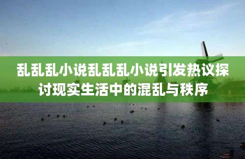 乱乱乱小说乱乱乱小说引发热议探讨现实生活中的混乱与秩序