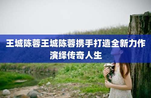 王城陈蓉王城陈蓉携手打造全新力作演绎传奇人生