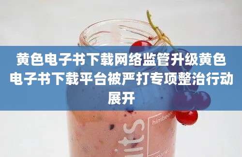 黄色电子书下载网络监管升级黄色电子书下载平台被严打专项整治行动展开