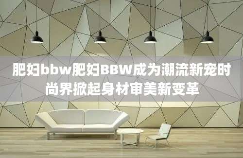 肥妇bbw肥妇BBW成为潮流新宠时尚界掀起身材审美新变革
