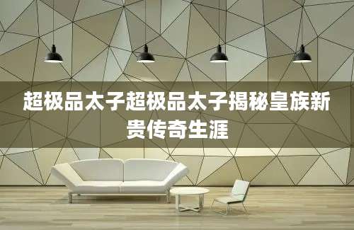 超极品太子超极品太子揭秘皇族新贵传奇生涯