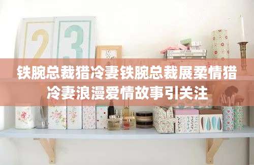 铁腕总裁猎冷妻铁腕总裁展柔情猎冷妻浪漫爱情故事引关注