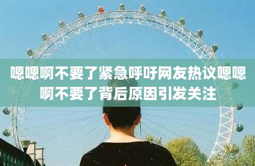 嗯嗯啊不要了紧急呼吁网友热议嗯嗯啊不要了背后原因引发关注