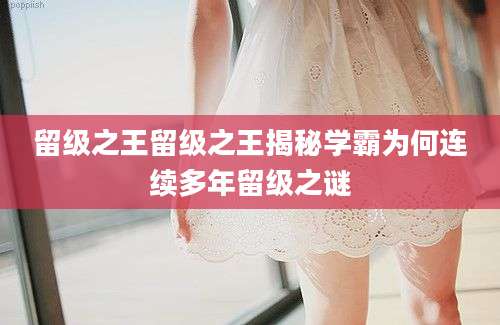 留级之王留级之王揭秘学霸为何连续多年留级之谜