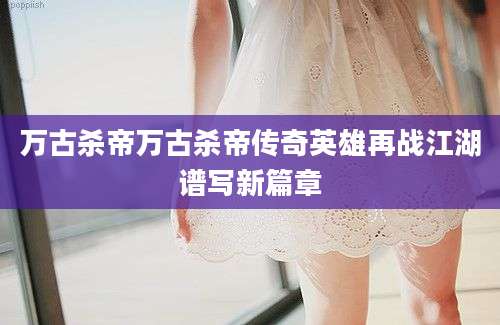 万古杀帝万古杀帝传奇英雄再战江湖谱写新篇章