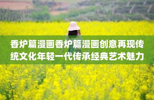 香炉篇漫画香炉篇漫画创意再现传统文化年轻一代传承经典艺术魅力