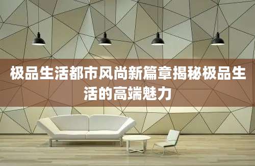 极品生活都市风尚新篇章揭秘极品生活的高端魅力