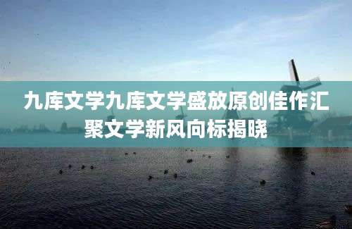 九库文学九库文学盛放原创佳作汇聚文学新风向标揭晓