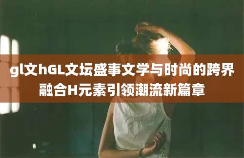 gl文hGL文坛盛事文学与时尚的跨界融合H元素引领潮流新篇章