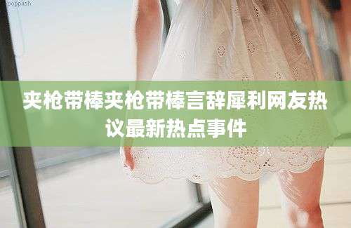 夹枪带棒夹枪带棒言辞犀利网友热议最新热点事件
