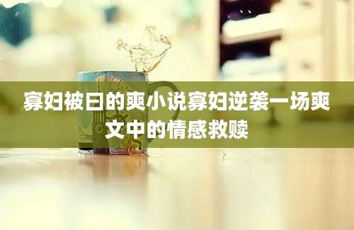 寡妇被曰的爽小说寡妇逆袭一场爽文中的情感救赎