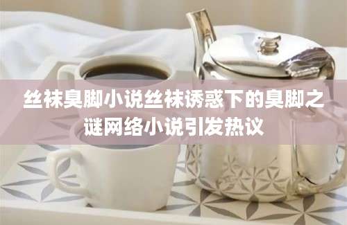 丝袜臭脚小说丝袜诱惑下的臭脚之谜网络小说引发热议