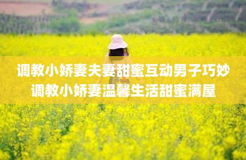 调教小娇妻夫妻甜蜜互动男子巧妙调教小娇妻温馨生活甜蜜满屋