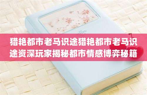 猎艳都市老马识途猎艳都市老马识途资深玩家揭秘都市情感博弈秘籍