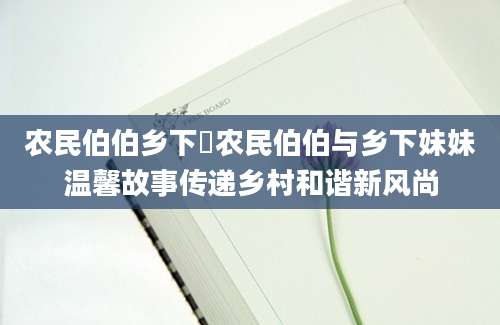 农民伯伯乡下妺农民伯伯与乡下妹妹温馨故事传递乡村和谐新风尚