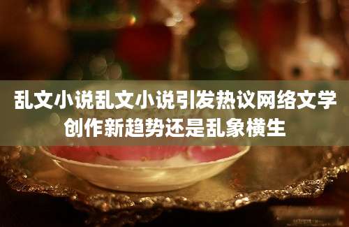 乱文小说乱文小说引发热议网络文学创作新趋势还是乱象横生