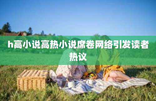 h高小说高热小说席卷网络引发读者热议