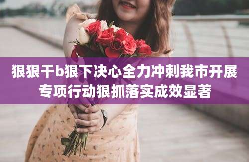 狠狠干b狠下决心全力冲刺我市开展专项行动狠抓落实成效显著