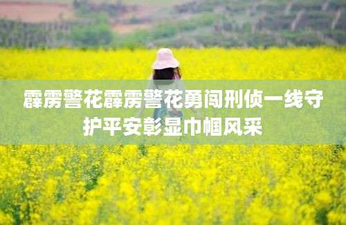 霹雳警花霹雳警花勇闯刑侦一线守护平安彰显巾帼风采