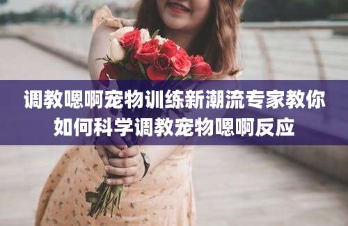 调教嗯啊宠物训练新潮流专家教你如何科学调教宠物嗯啊反应