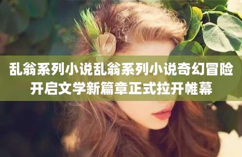 乱翁系列小说乱翁系列小说奇幻冒险开启文学新篇章正式拉开帷幕