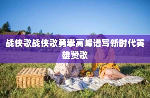 战侠歌战侠歌勇攀高峰谱写新时代英雄赞歌